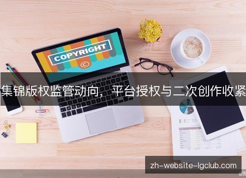 集锦版权监管动向，平台授权与二次创作收紧